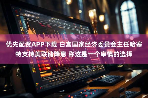 优先配资APP下载 白宫国家经济委员会主任哈塞特支持美联储降息 称这是一个审慎的选择