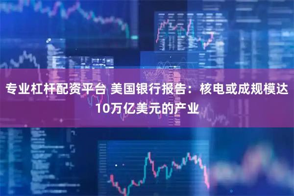 专业杠杆配资平台 美国银行报告：核电或成规模达10万亿美元的产业