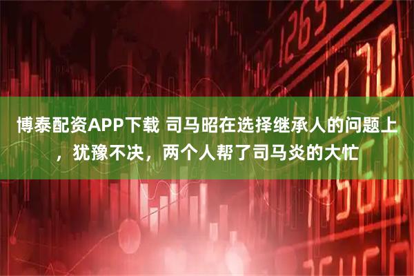 博泰配资APP下载 司马昭在选择继承人的问题上，犹豫不决，两个人帮了司马炎的大忙
