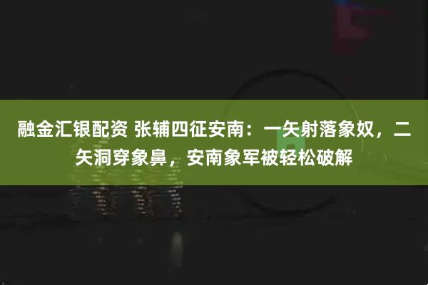 融金汇银配资 张辅四征安南：一矢射落象奴，二矢洞穿象鼻，安南象军被轻松破解