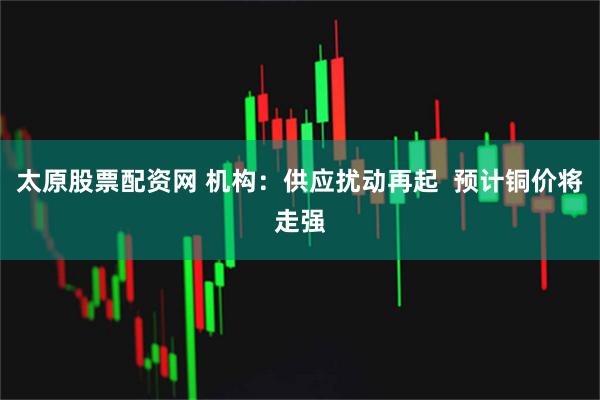 太原股票配资网 机构：供应扰动再起  预计铜价将走强