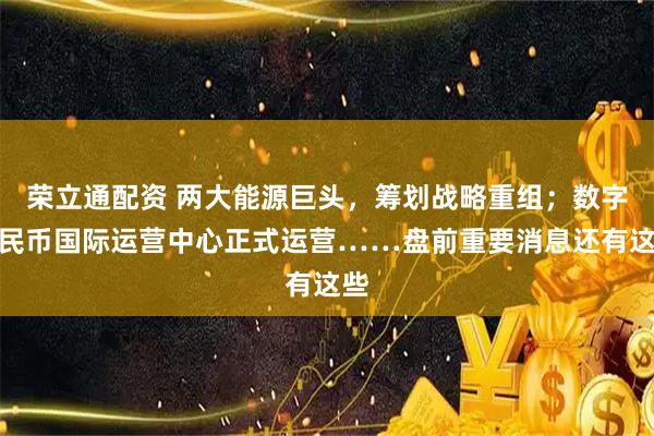 荣立通配资 两大能源巨头，筹划战略重组；数字人民币国际运营中心正式运营……盘前重要消息还有这些