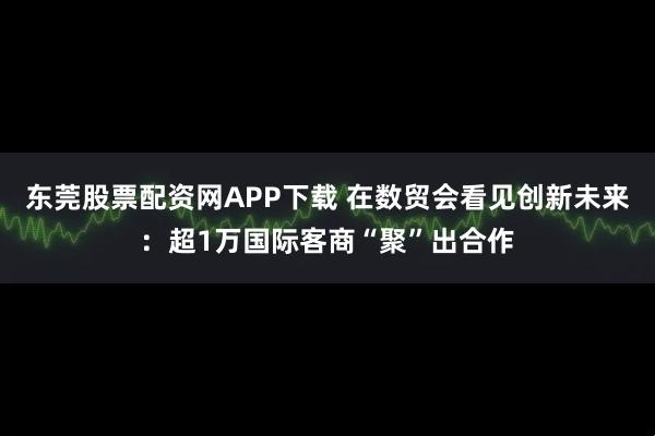 东莞股票配资网APP下载 在数贸会看见创新未来：超1万国际客商“聚”出合作