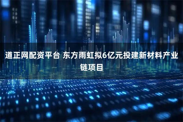 道正网配资平台 东方雨虹拟6亿元投建新材料产业链项目