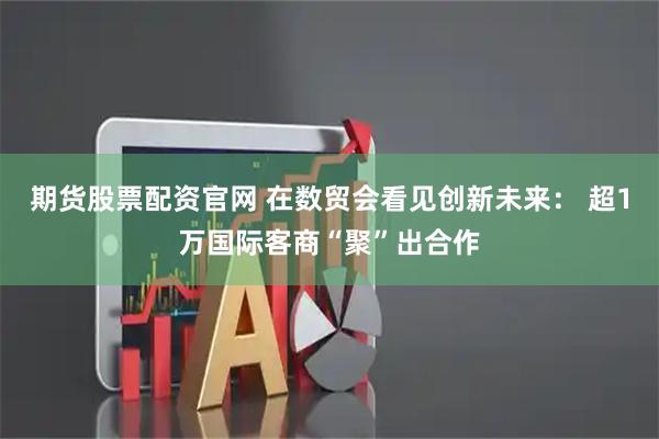 期货股票配资官网 在数贸会看见创新未来： 超1万国际客商“聚”出合作