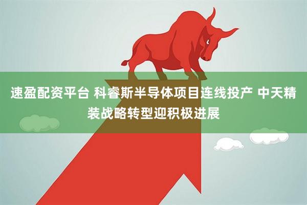 速盈配资平台 科睿斯半导体项目连线投产 中天精装战略转型迎积极进展