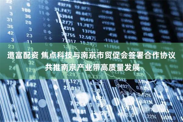 造富配资 焦点科技与南京市贸促会签署合作协议 共推南京产业带高质量发展