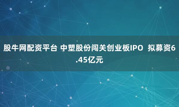股牛网配资平台 中塑股份闯关创业板IPO  拟募资6.45亿元