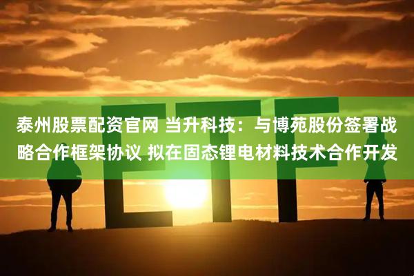 泰州股票配资官网 当升科技：与博苑股份签署战略合作框架协议 拟在固态锂电材料技术合作开发