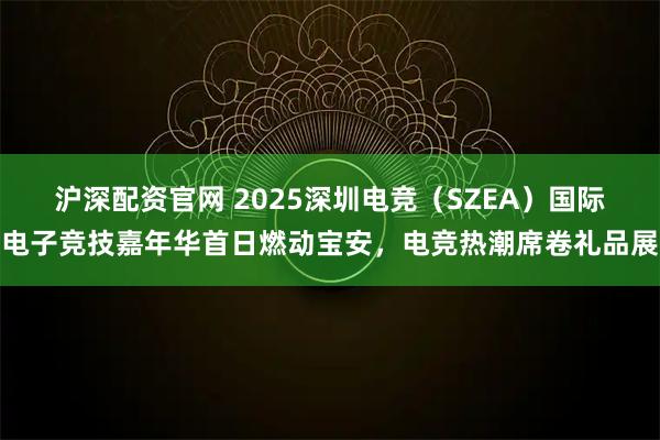 沪深配资官网 2025深圳电竞（SZEA）国际电子竞技嘉年华首日燃动宝安，电竞热潮席卷礼品展