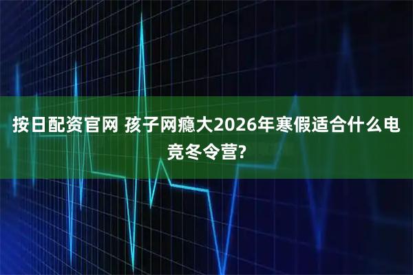 按日配资官网 孩子网瘾大2026年寒假适合什么电竞冬令营?