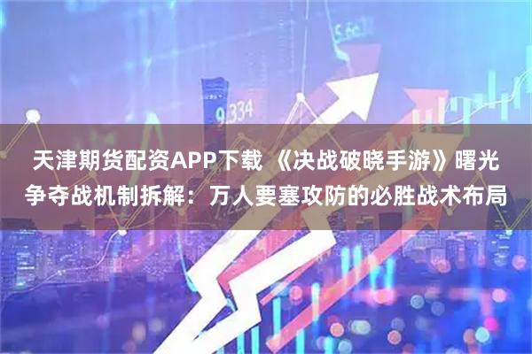 天津期货配资APP下载 《决战破晓手游》曙光争夺战机制拆解：万人要塞攻防的必胜战术布局