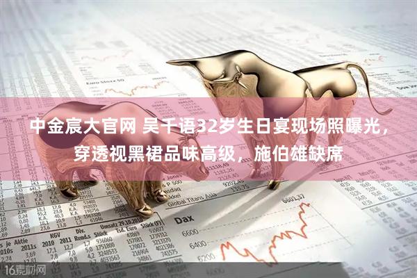 中金宸大官网 吴千语32岁生日宴现场照曝光，穿透视黑裙品味高级，施伯雄缺席