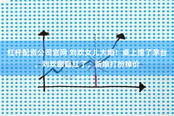杠杆配资公司官网 刘欢女儿大婚！桌上摆了茅台，刘欢眼眶红了，新娘打扮掉价