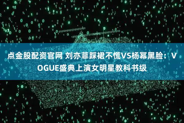 点金股配资官网 刘亦菲踩裙不慌VS杨幂黑脸：VOGUE盛典上演女明星教科书级