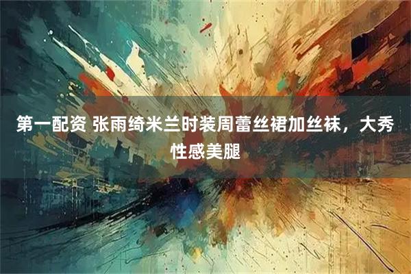 第一配资 张雨绮米兰时装周蕾丝裙加丝袜，大秀性感美腿
