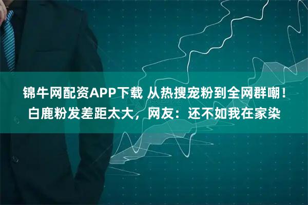 锦牛网配资APP下载 从热搜宠粉到全网群嘲！白鹿粉发差距太大，网友：还不如我在家染