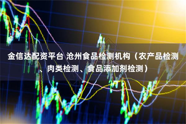 金信达配资平台 沧州食品检测机构（农产品检测、肉类检测、食品添加剂检测）