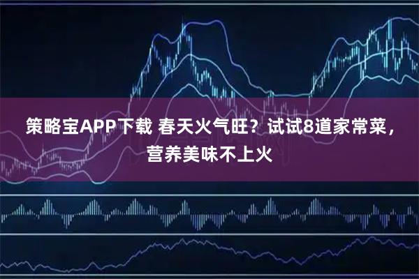 策略宝APP下载 春天火气旺？试试8道家常菜，营养美味不上火