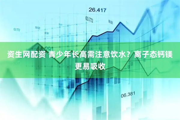 资生网配资 青少年长高需注意饮水？离子态钙镁更易吸收