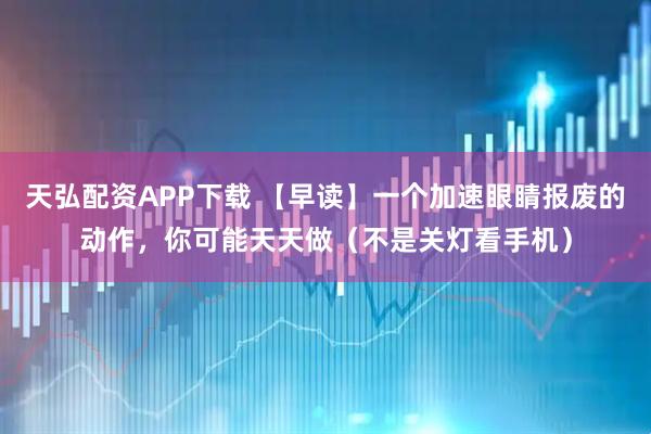 天弘配资APP下载 【早读】一个加速眼睛报废的动作，你可能天天做（不是关灯看手机）