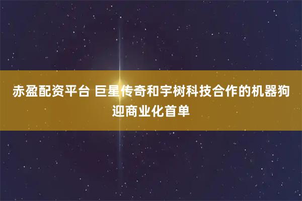 赤盈配资平台 巨星传奇和宇树科技合作的机器狗迎商业化首单