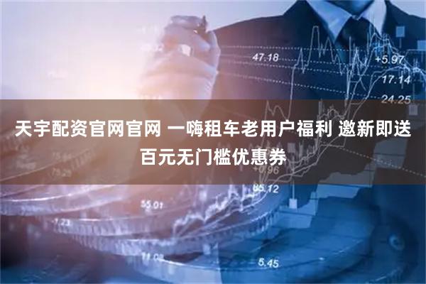 天宇配资官网官网 一嗨租车老用户福利 邀新即送百元无门槛优惠券