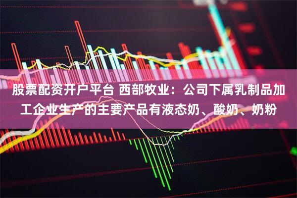 股票配资开户平台 西部牧业：公司下属乳制品加工企业生产的主要产品有液态奶、酸奶、奶粉