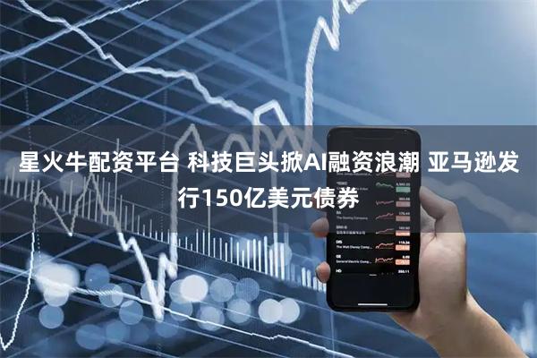星火牛配资平台 科技巨头掀AI融资浪潮 亚马逊发行150亿美元债券