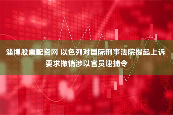 淄博股票配资网 以色列对国际刑事法院提起上诉 要求撤销涉以官员逮捕令