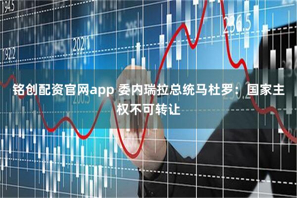铭创配资官网app 委内瑞拉总统马杜罗：国家主权不可转让