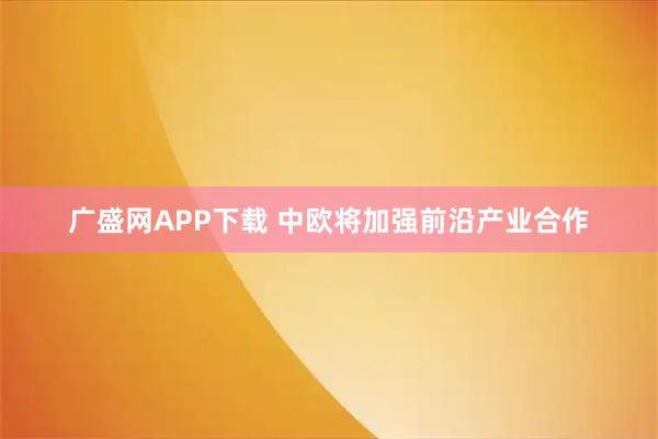 广盛网APP下载 中欧将加强前沿产业合作