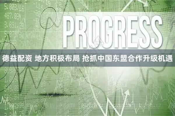 德益配资 地方积极布局 抢抓中国东盟合作升级机遇