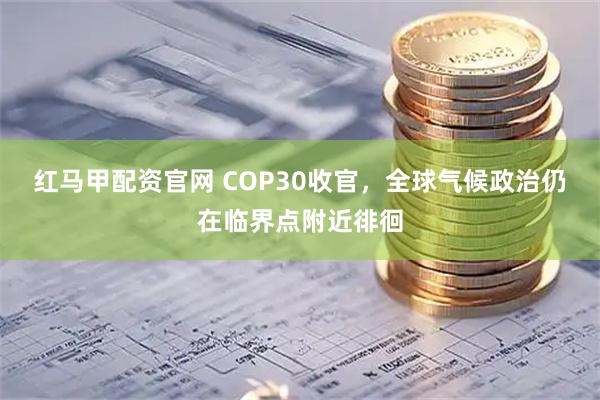 红马甲配资官网 COP30收官，全球气候政治仍在临界点附近徘徊