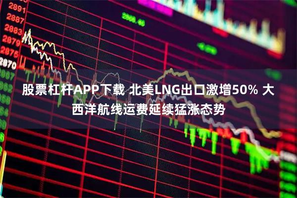 股票杠杆APP下载 北美LNG出口激增50% 大西洋航线运费延续猛涨态势