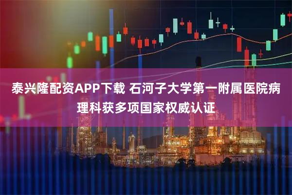 泰兴隆配资APP下载 石河子大学第一附属医院病理科获多项国家权威认证