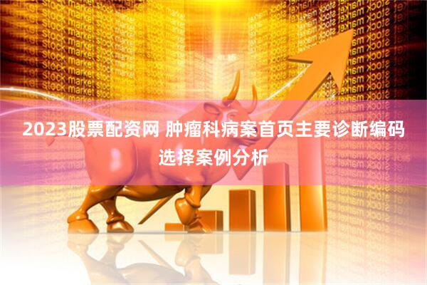 2023股票配资网 肿瘤科病案首页主要诊断编码选择案例分析