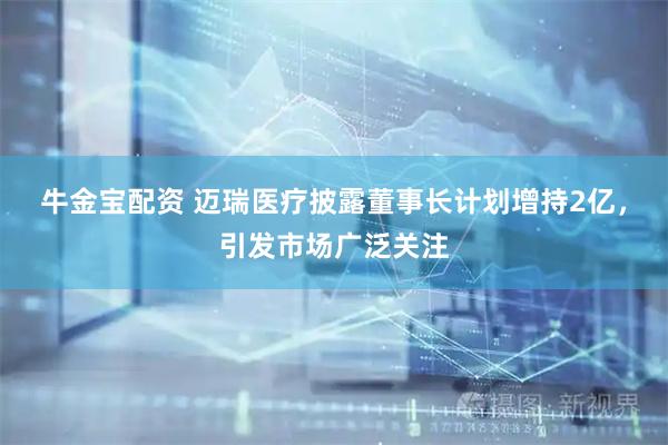 牛金宝配资 迈瑞医疗披露董事长计划增持2亿，引发市场广泛关注