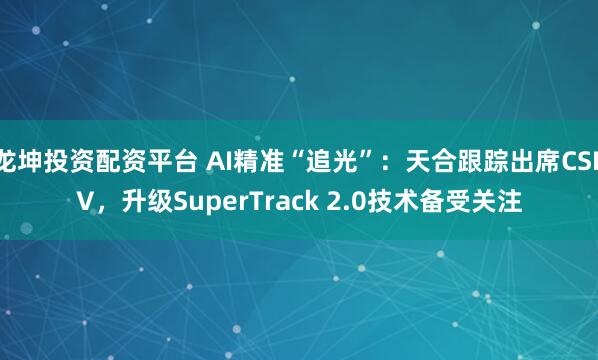 龙坤投资配资平台 AI精准“追光”：天合跟踪出席CSPV，升级SuperTrack 2.0技术备受关注