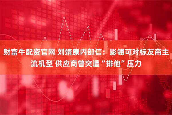 财富牛配资官网 刘靖康内部信：影翎可对标友商主流机型 供应商曾突遭“排他”压力
