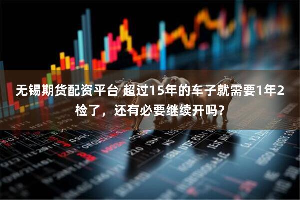 无锡期货配资平台 超过15年的车子就需要1年2检了，还有必要继续开吗？