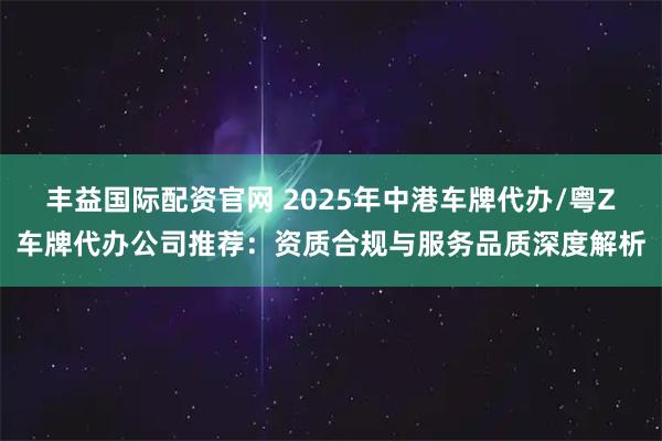 丰益国际配资官网 2025年中港车牌代办/粤Z车牌代办公司推荐：资质合规与服务品质深度解析