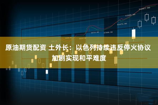 原油期货配资 土外长：以色列持续违反停火协议 加剧实现和平难度