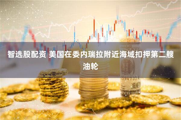 智选股配资 美国在委内瑞拉附近海域扣押第二艘油轮