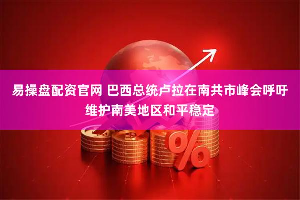 易操盘配资官网 巴西总统卢拉在南共市峰会呼吁维护南美地区和平稳定