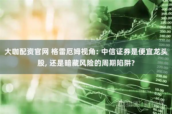 大咖配资官网 格雷厄姆视角: 中信证券是便宜龙头股, 还是暗藏风险的周期陷阱?