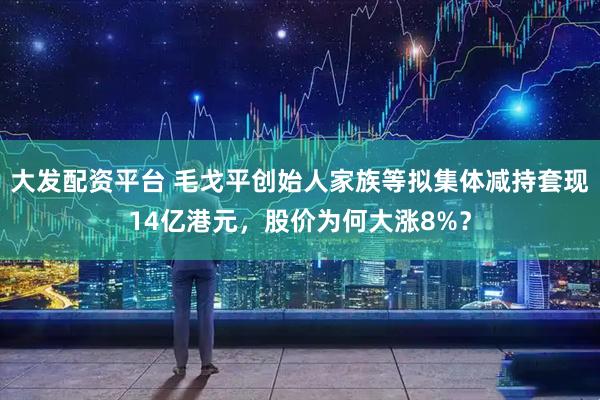 大发配资平台 毛戈平创始人家族等拟集体减持套现14亿港元，股价为何大涨8%？