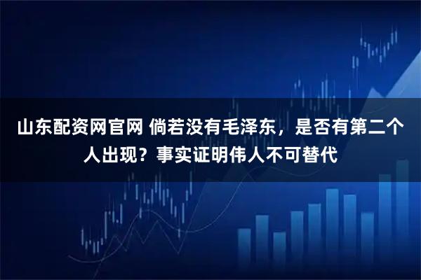 山东配资网官网 倘若没有毛泽东，是否有第二个人出现？事实证明伟人不可替代