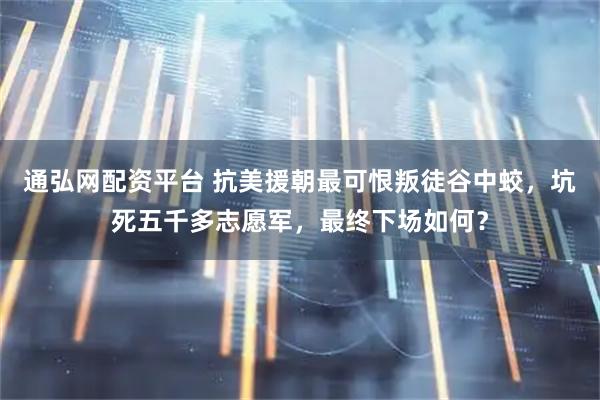 通弘网配资平台 抗美援朝最可恨叛徒谷中蛟，坑死五千多志愿军，最终下场如何？