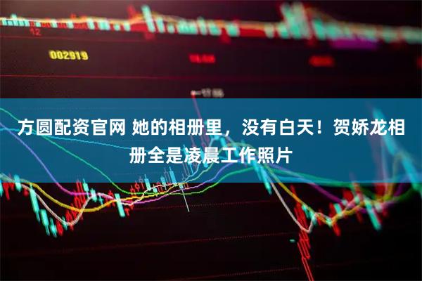方圆配资官网 她的相册里，没有白天！贺娇龙相册全是凌晨工作照片